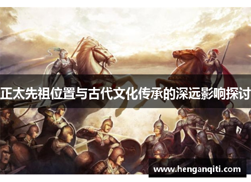 正太先祖位置与古代文化传承的深远影响探讨